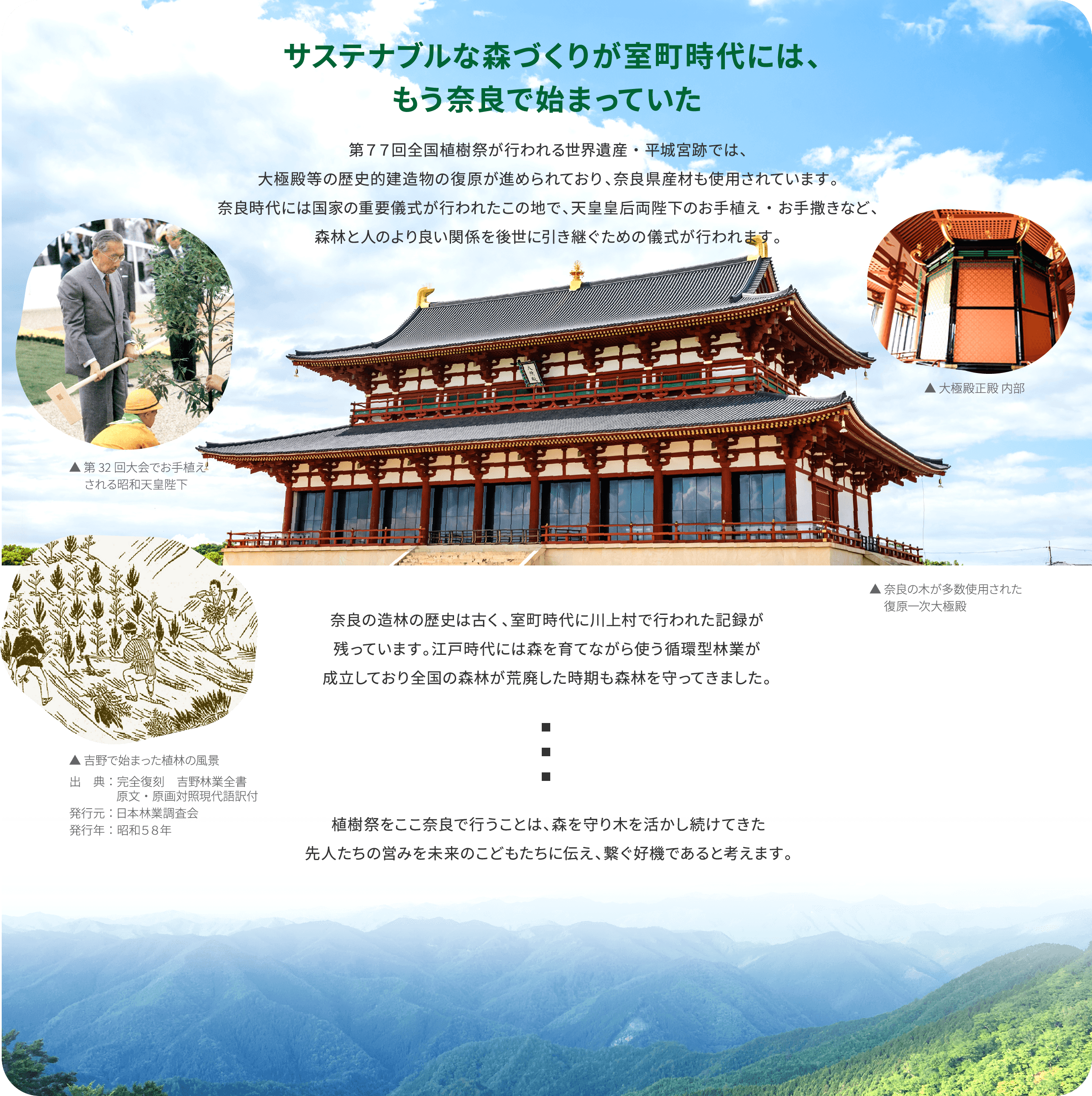 サステナブルな森づくりが室町時代には、もう奈良で始まっていた　第77回全国植樹祭が行われる世界遺産・平城宮跡では古代宮殿が伝統技法と奈良の木材で復元されています。奈良時代には国家の重要儀式が行われたこの地で、天皇皇后両陛下のお手植え・お手撒きなど、森林と人のより良い関係を後世に引き継ぐための儀式が行われます。奈良の造林の歴史は古く、室町時代に川上村で行われた記録が残っています。江戸時代には森を育てながら使う循環型林業が成立しており、全国の森林が荒廃した時期も森林を守ってきました。植樹祭をここ奈良で行うことは、森を守り木を活かし続けてきた先人たちの営みを未来のこどもたちに伝え、繋ぐ好機であると考えます。